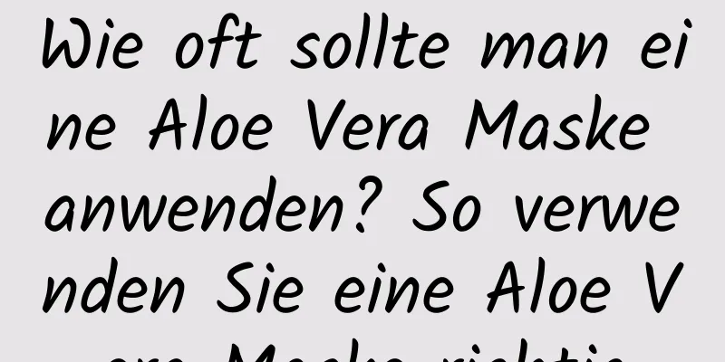 Wie oft sollte man eine Aloe Vera Maske anwenden? So verwenden Sie eine Aloe Vera Maske richtig