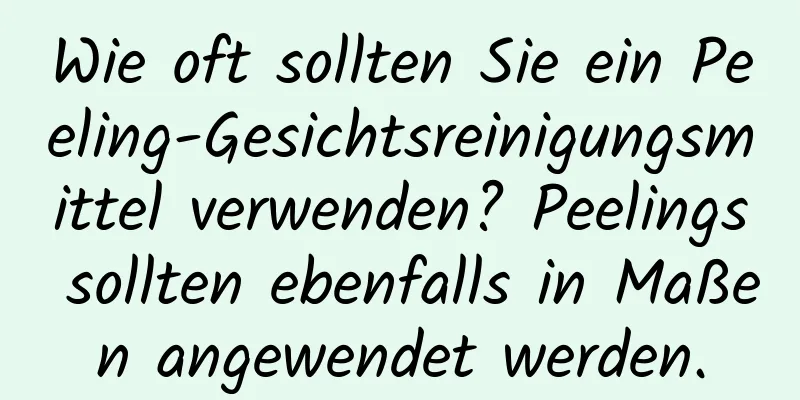 Wie oft sollten Sie ein Peeling-Gesichtsreinigungsmittel verwenden? Peelings sollten ebenfalls in Maßen angewendet werden.