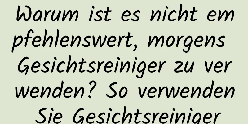Warum ist es nicht empfehlenswert, morgens Gesichtsreiniger zu verwenden? So verwenden Sie Gesichtsreiniger