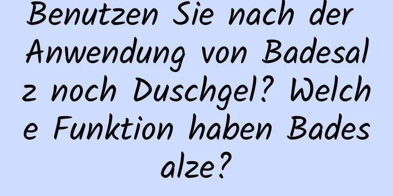 Benutzen Sie nach der Anwendung von Badesalz noch Duschgel? Welche Funktion haben Badesalze?