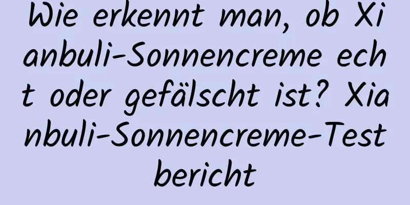 Wie erkennt man, ob Xianbuli-Sonnencreme echt oder gefälscht ist? Xianbuli-Sonnencreme-Testbericht