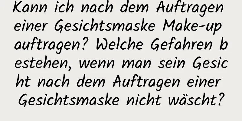 Kann ich nach dem Auftragen einer Gesichtsmaske Make-up auftragen? Welche Gefahren bestehen, wenn man sein Gesicht nach dem Auftragen einer Gesichtsmaske nicht wäscht?
