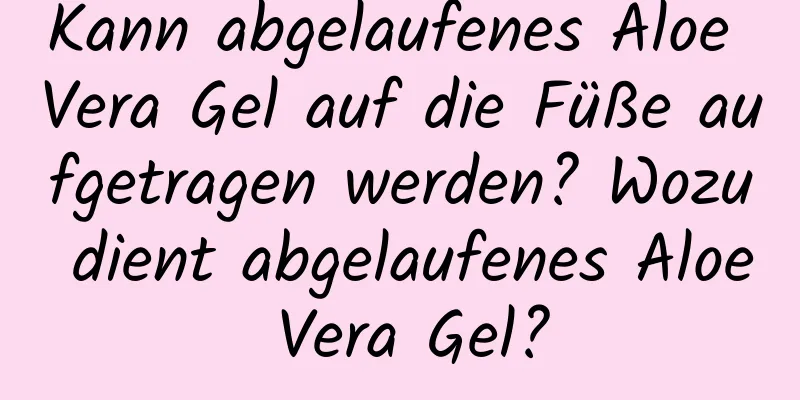 Kann abgelaufenes Aloe Vera Gel auf die Füße aufgetragen werden? Wozu dient abgelaufenes Aloe Vera Gel?