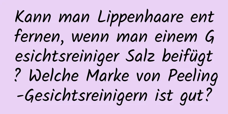 Kann man Lippenhaare entfernen, wenn man einem Gesichtsreiniger Salz beifügt? Welche Marke von Peeling-Gesichtsreinigern ist gut?