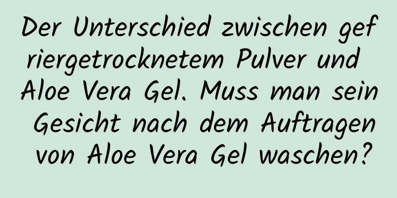 Der Unterschied zwischen gefriergetrocknetem Pulver und Aloe Vera Gel. Muss man sein Gesicht nach dem Auftragen von Aloe Vera Gel waschen?