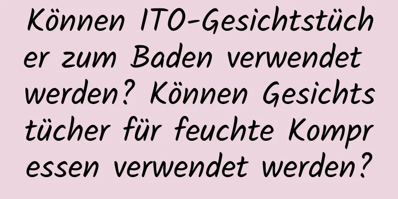 Können ITO-Gesichtstücher zum Baden verwendet werden? Können Gesichtstücher für feuchte Kompressen verwendet werden?