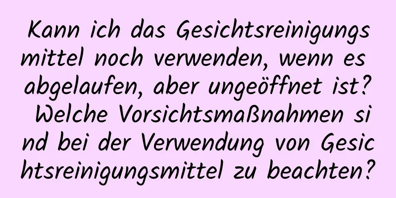 Kann ich das Gesichtsreinigungsmittel noch verwenden, wenn es abgelaufen, aber ungeöffnet ist? Welche Vorsichtsmaßnahmen sind bei der Verwendung von Gesichtsreinigungsmittel zu beachten?