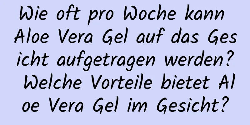 Wie oft pro Woche kann Aloe Vera Gel auf das Gesicht aufgetragen werden? Welche Vorteile bietet Aloe Vera Gel im Gesicht?