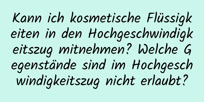 Kann ich kosmetische Flüssigkeiten in den Hochgeschwindigkeitszug mitnehmen? Welche Gegenstände sind im Hochgeschwindigkeitszug nicht erlaubt?