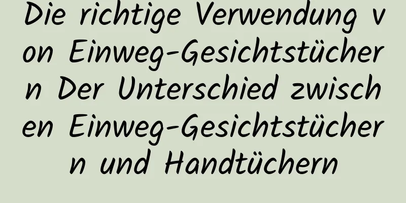 Die richtige Verwendung von Einweg-Gesichtstüchern Der Unterschied zwischen Einweg-Gesichtstüchern und Handtüchern
