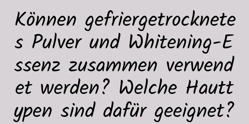 Können gefriergetrocknetes Pulver und Whitening-Essenz zusammen verwendet werden? Welche Hauttypen sind dafür geeignet?