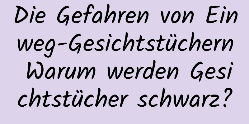 Die Gefahren von Einweg-Gesichtstüchern Warum werden Gesichtstücher schwarz?