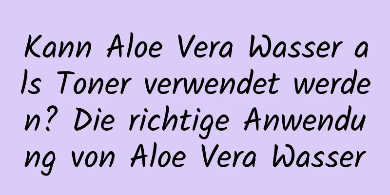 Kann Aloe Vera Wasser als Toner verwendet werden? Die richtige Anwendung von Aloe Vera Wasser