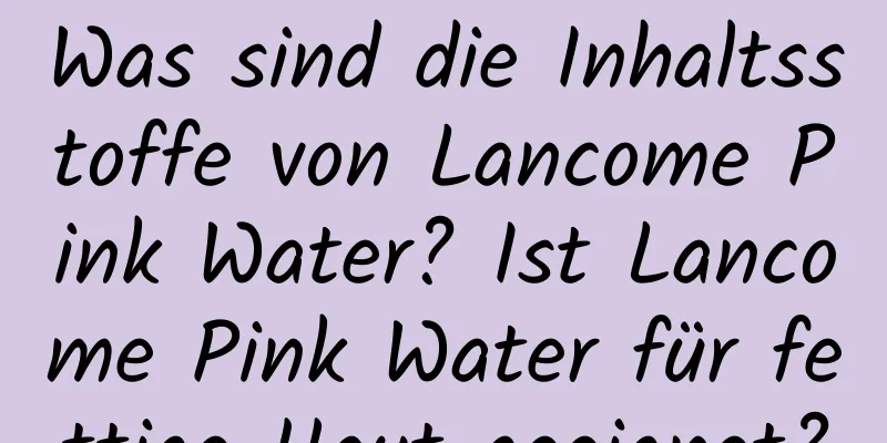 Was sind die Inhaltsstoffe von Lancome Pink Water? Ist Lancome Pink Water für fettige Haut geeignet?