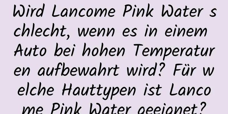 Wird Lancome Pink Water schlecht, wenn es in einem Auto bei hohen Temperaturen aufbewahrt wird? Für welche Hauttypen ist Lancome Pink Water geeignet?