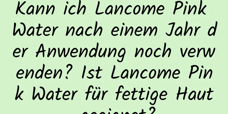 Kann ich Lancome Pink Water nach einem Jahr der Anwendung noch verwenden? Ist Lancome Pink Water für fettige Haut geeignet?