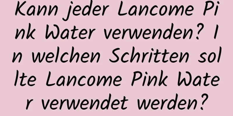 Kann jeder Lancome Pink Water verwenden? In welchen Schritten sollte Lancome Pink Water verwendet werden?