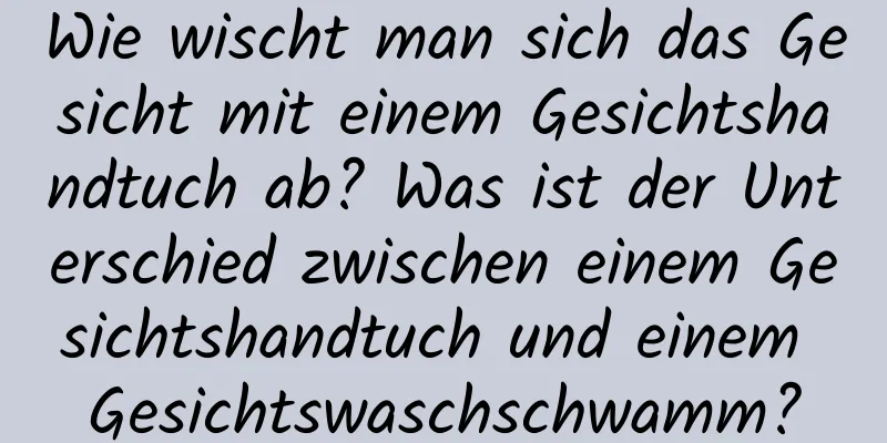 Wie wischt man sich das Gesicht mit einem Gesichtshandtuch ab? Was ist der Unterschied zwischen einem Gesichtshandtuch und einem Gesichtswaschschwamm?