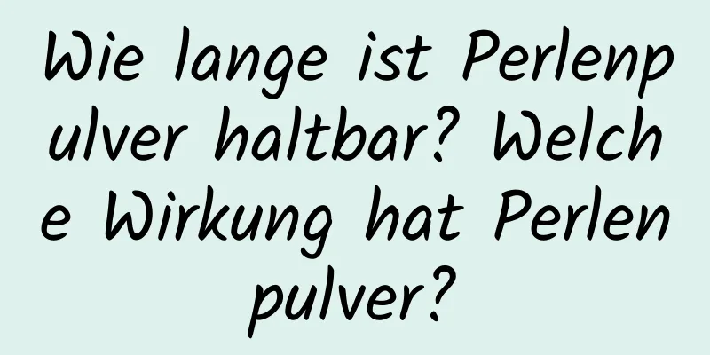 Wie lange ist Perlenpulver haltbar? Welche Wirkung hat Perlenpulver?
