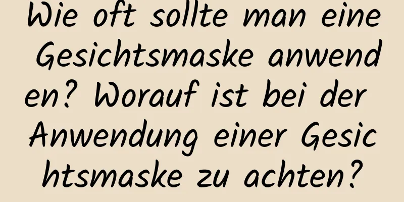 Wie oft sollte man eine Gesichtsmaske anwenden? Worauf ist bei der Anwendung einer Gesichtsmaske zu achten?