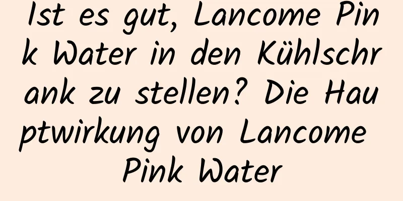 Ist es gut, Lancome Pink Water in den Kühlschrank zu stellen? Die Hauptwirkung von Lancome Pink Water