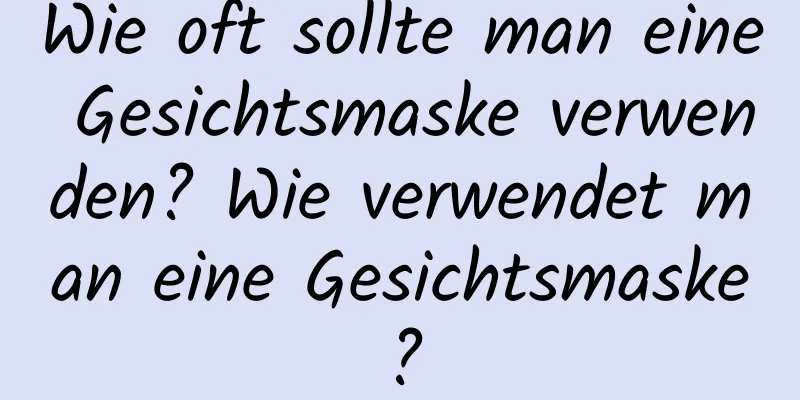 Wie oft sollte man eine Gesichtsmaske verwenden? Wie verwendet man eine Gesichtsmaske?