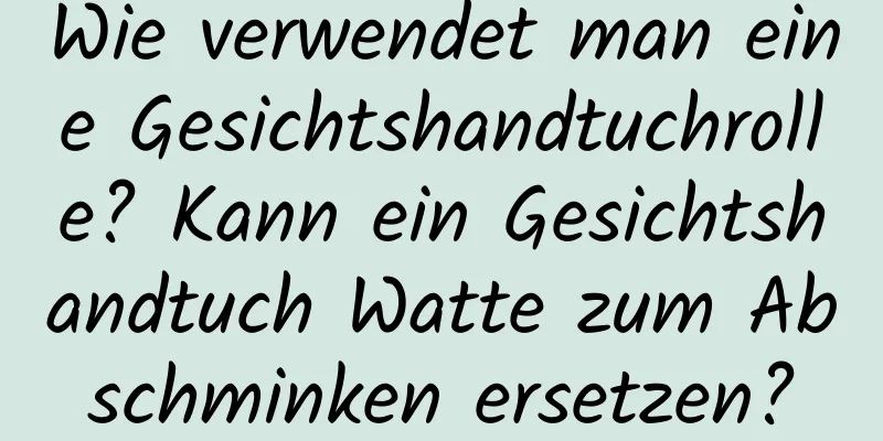 Wie verwendet man eine Gesichtshandtuchrolle? Kann ein Gesichtshandtuch Watte zum Abschminken ersetzen?