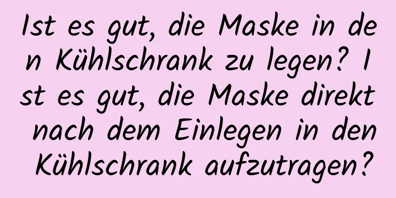 Ist es gut, die Maske in den Kühlschrank zu legen? Ist es gut, die Maske direkt nach dem Einlegen in den Kühlschrank aufzutragen?