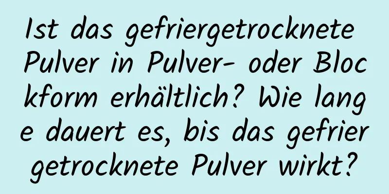 Ist das gefriergetrocknete Pulver in Pulver- oder Blockform erhältlich? Wie lange dauert es, bis das gefriergetrocknete Pulver wirkt?