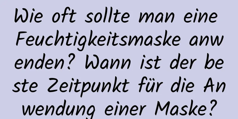 Wie oft sollte man eine Feuchtigkeitsmaske anwenden? Wann ist der beste Zeitpunkt für die Anwendung einer Maske?