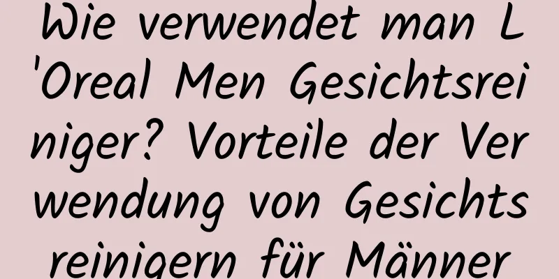 Wie verwendet man L'Oreal Men Gesichtsreiniger? Vorteile der Verwendung von Gesichtsreinigern für Männer