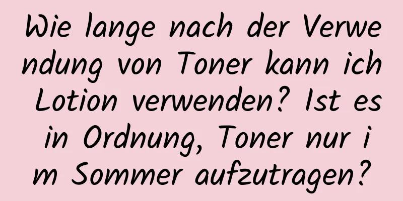 Wie lange nach der Verwendung von Toner kann ich Lotion verwenden? Ist es in Ordnung, Toner nur im Sommer aufzutragen?