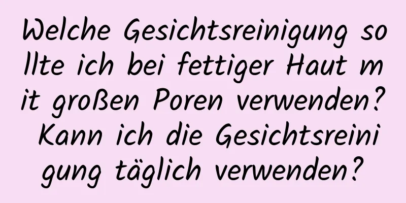 Welche Gesichtsreinigung sollte ich bei fettiger Haut mit großen Poren verwenden? Kann ich die Gesichtsreinigung täglich verwenden?