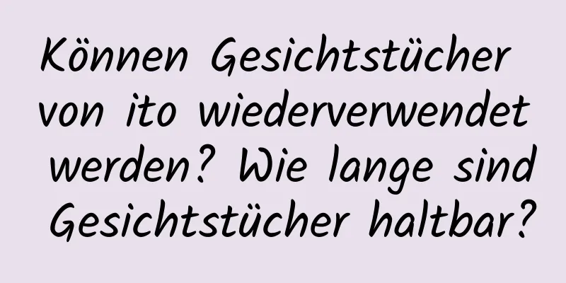 Können Gesichtstücher von ito wiederverwendet werden? Wie lange sind Gesichtstücher haltbar?