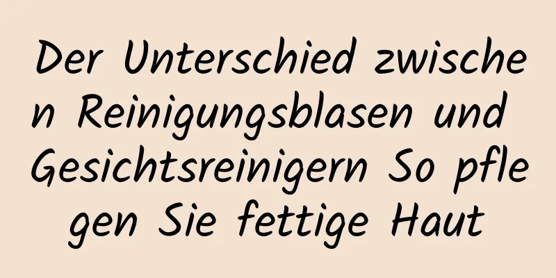 Der Unterschied zwischen Reinigungsblasen und Gesichtsreinigern So pflegen Sie fettige Haut