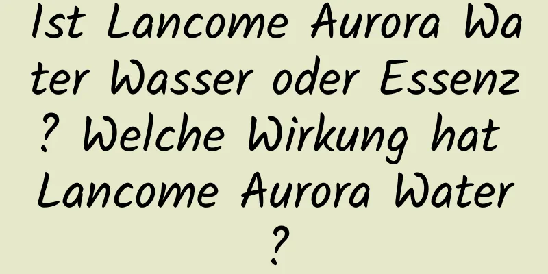 Ist Lancome Aurora Water Wasser oder Essenz? Welche Wirkung hat Lancome Aurora Water?