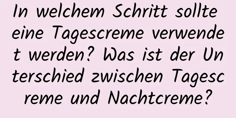 In welchem ​​Schritt sollte eine Tagescreme verwendet werden? Was ist der Unterschied zwischen Tagescreme und Nachtcreme?