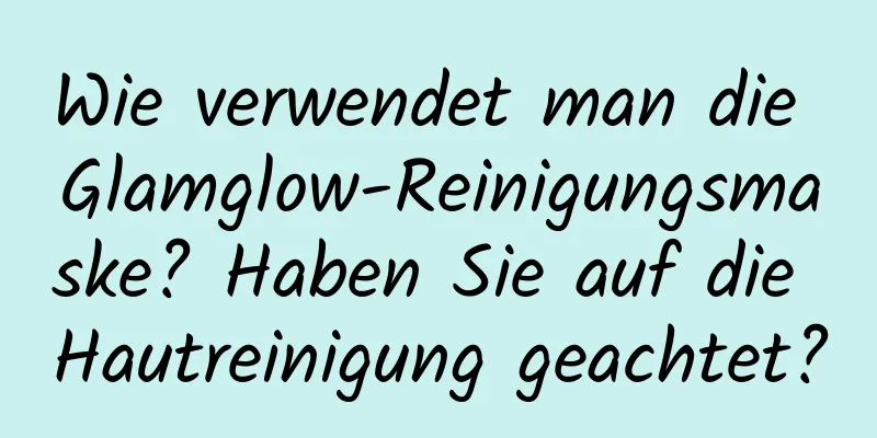 Wie verwendet man die Glamglow-Reinigungsmaske? Haben Sie auf die Hautreinigung geachtet?