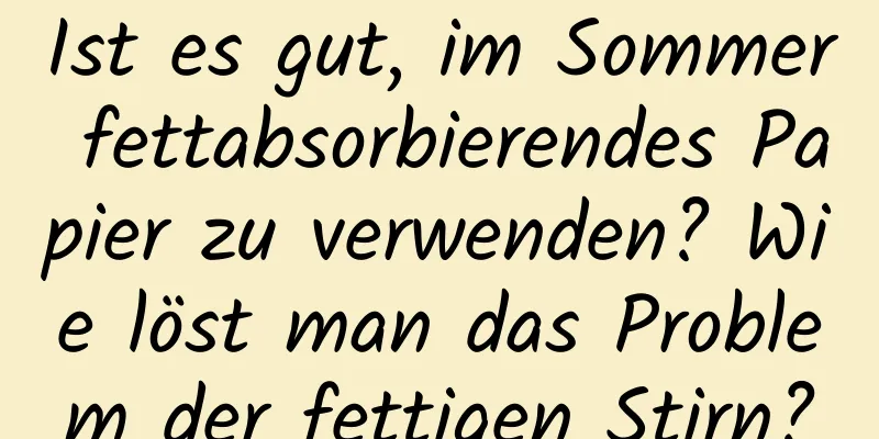 Ist es gut, im Sommer fettabsorbierendes Papier zu verwenden? Wie löst man das Problem der fettigen Stirn?