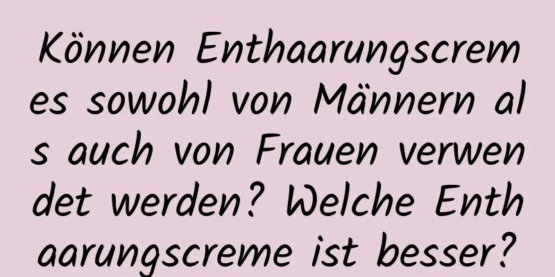 Können Enthaarungscremes sowohl von Männern als auch von Frauen verwendet werden? Welche Enthaarungscreme ist besser?