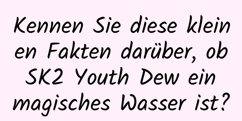 Kennen Sie diese kleinen Fakten darüber, ob SK2 Youth Dew ein magisches Wasser ist?