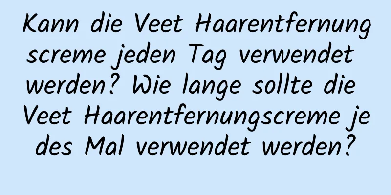 Kann die Veet Haarentfernungscreme jeden Tag verwendet werden? Wie lange sollte die Veet Haarentfernungscreme jedes Mal verwendet werden?