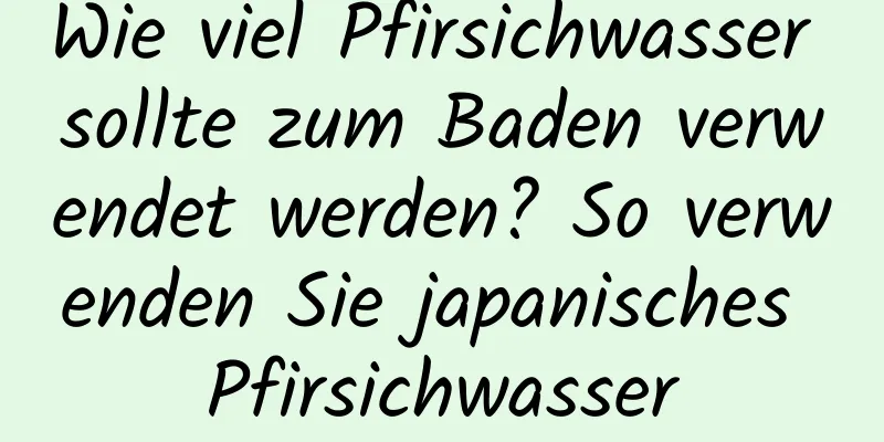 Wie viel Pfirsichwasser sollte zum Baden verwendet werden? So verwenden Sie japanisches Pfirsichwasser