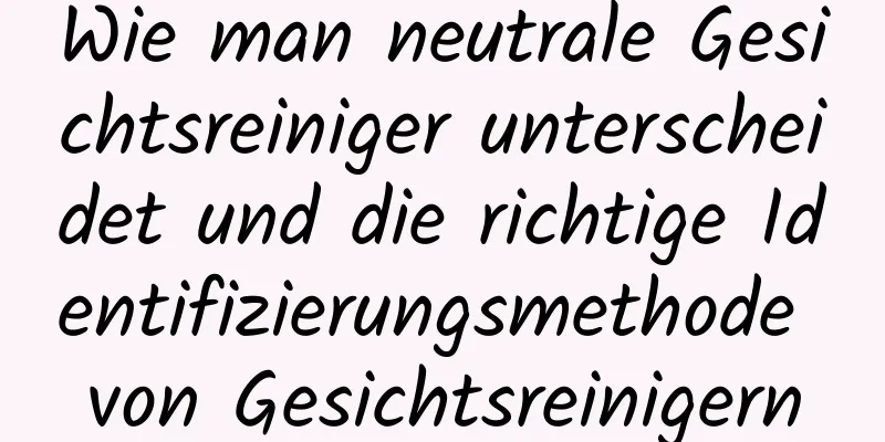Wie man neutrale Gesichtsreiniger unterscheidet und die richtige Identifizierungsmethode von Gesichtsreinigern
