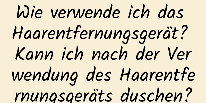 Wie verwende ich das Haarentfernungsgerät? Kann ich nach der Verwendung des Haarentfernungsgeräts duschen?
