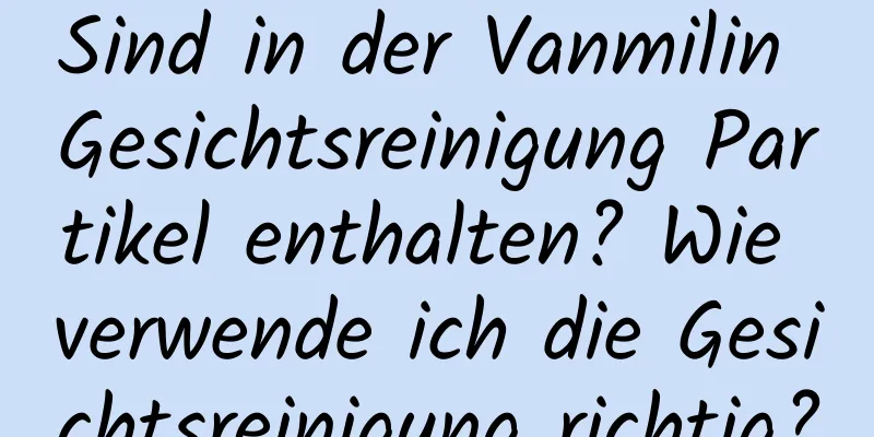 Sind in der Vanmilin Gesichtsreinigung Partikel enthalten? Wie verwende ich die Gesichtsreinigung richtig?