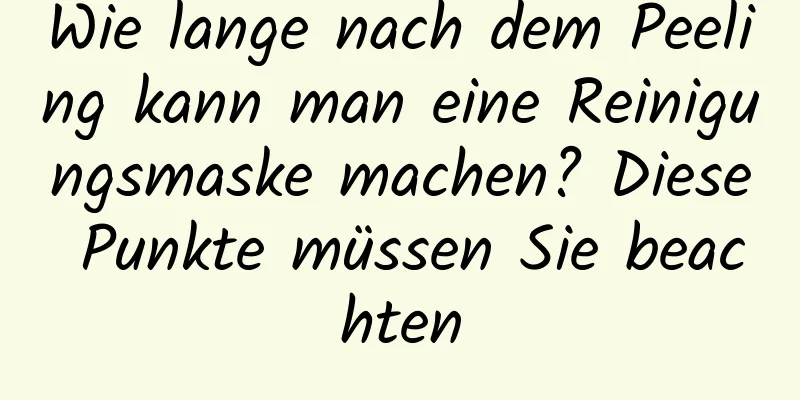 Wie lange nach dem Peeling kann man eine Reinigungsmaske machen? Diese Punkte müssen Sie beachten