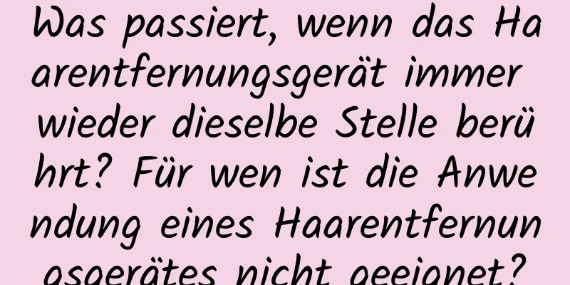 Was passiert, wenn das Haarentfernungsgerät immer wieder dieselbe Stelle berührt? Für wen ist die Anwendung eines Haarentfernungsgerätes nicht geeignet?