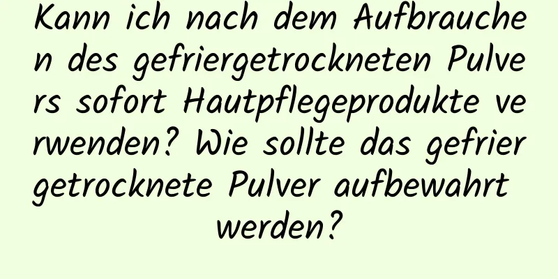 Kann ich nach dem Aufbrauchen des gefriergetrockneten Pulvers sofort Hautpflegeprodukte verwenden? Wie sollte das gefriergetrocknete Pulver aufbewahrt werden?