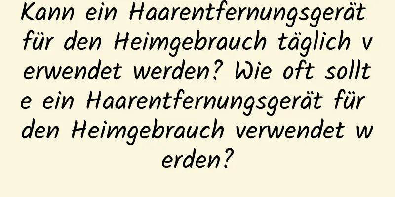 Kann ein Haarentfernungsgerät für den Heimgebrauch täglich verwendet werden? Wie oft sollte ein Haarentfernungsgerät für den Heimgebrauch verwendet werden?